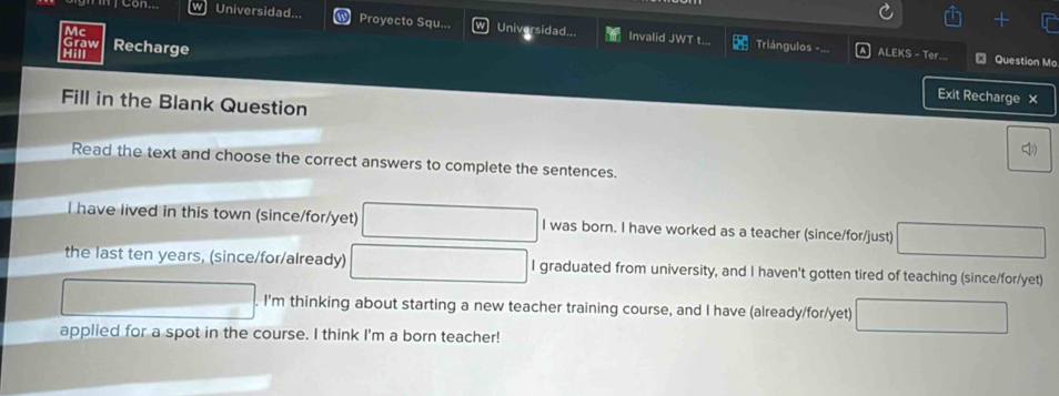 Universidad... Proyecto Squ... Universidad...
Invalid JWT t.. Triángulos -... ALEKS - Ter.
ay Recharge ₹ Question Mo
Exit Recharge ×
Fill in the Blank Question
4)
Read the text and choose the correct answers to complete the sentences.
I have lived in this town (since/for/yet) I was born. I have worked as a teacher (since/for/just)
the last ten years, (since/for/already) I graduated from university, and I haven't gotten tired of teaching (since/for/yet)
. I'm thinking about starting a new teacher training course, and I have (already/for/yet)
applied for a spot in the course. I think I'm a born teacher!