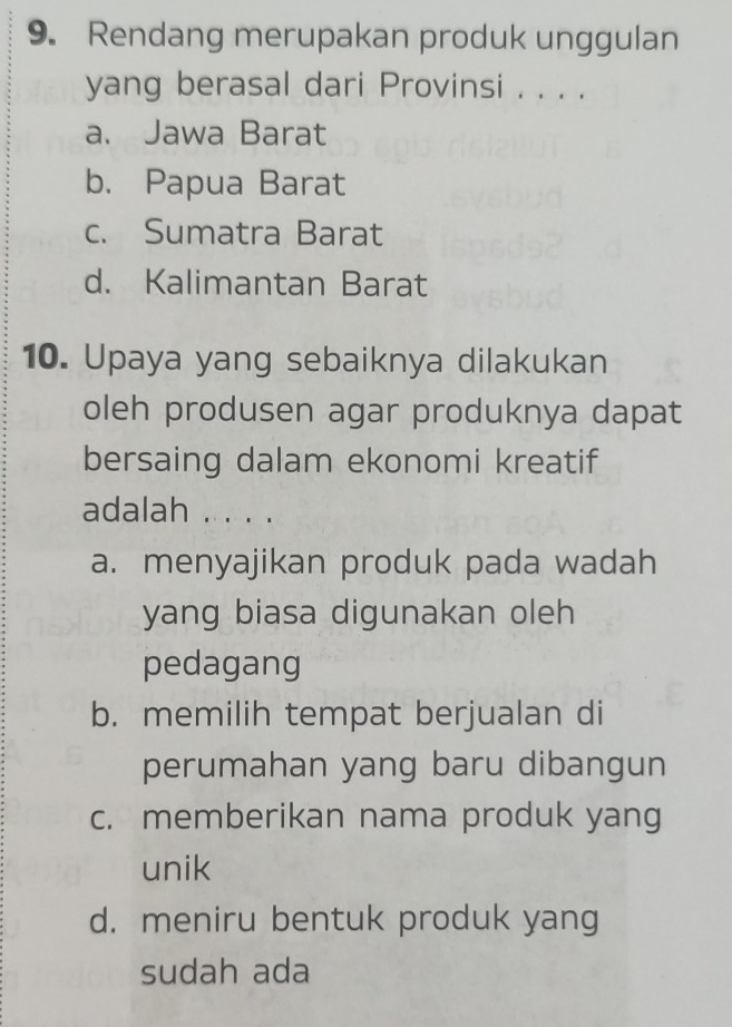 Rendang merupakan produk unggulan
yang berasal dari Provinsi . . . .
a. Jawa Barat
b. Papua Barat
c. Sumatra Barat
d. Kalimantan Barat
10. Upaya yang sebaiknya dilakukan
oleh produsen agar produknya dapat
bersaing dalam ekonomi kreatif
adalah . . . .
a. menyajikan produk pada wadah
yang biasa digunakan oleh
pedagang
b. memilih tempat berjualan di
perumahan yang baru dibangun
c. memberikan nama produk yang
unik
d. meniru bentuk produk yang
sudah ada