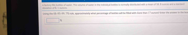 A factory fills bottles of water. The volume of water in the individual bottles is normally distributed with a mean of 16. 8 ounces and a standard 
deviation of 0. 1 ounces. 
Using the 68-95-99. 7% rule, approximately what percentage of bottles will be filled with more than 17 ounces? Enter the answer in the box
□ %