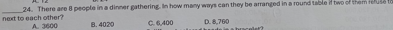 12
_
24. There are 8 people in a dinner gathering. In how many ways can they be arranged in a round table if two of them refuse to
next to each other?
A. 3600 B. 4020 C. 6,400 D. 8,760