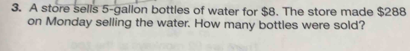 A store sells 5-gallon bottles of water for $8. The store made $288
on Monday selling the water. How many bottles were sold?