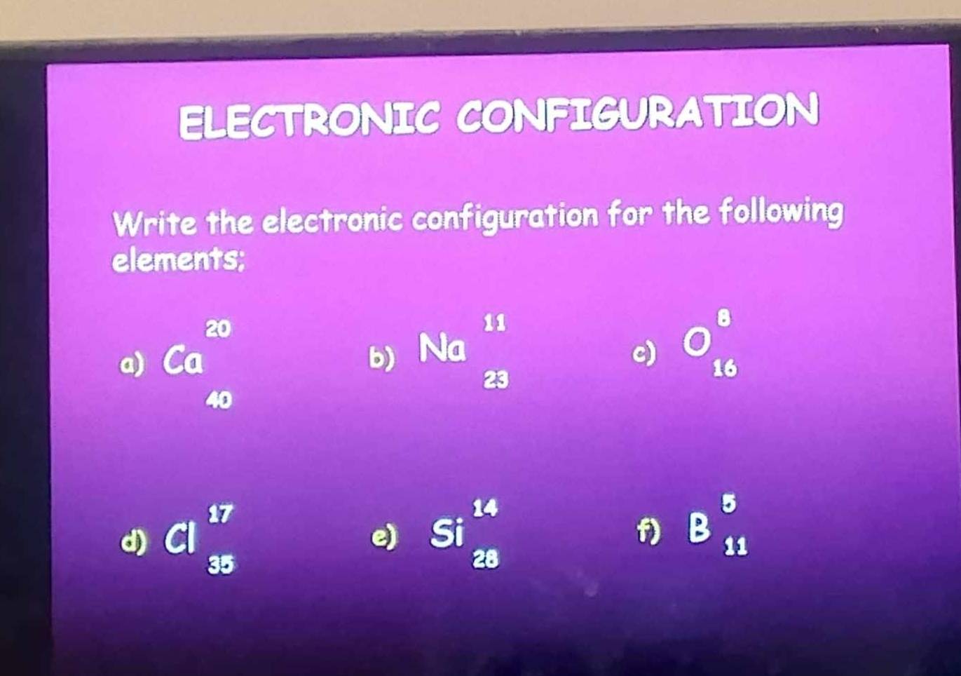 ELECTRONIC CONFIGURATION 
Write the electronic configuration for the following 
elements; 
a) Ca^(20)
b) Na  11/23  beginarrayr □  16endarray
c)
40
d) Cl_(35)^(17) Si^(14)_28 f) B_(11)^5
e)