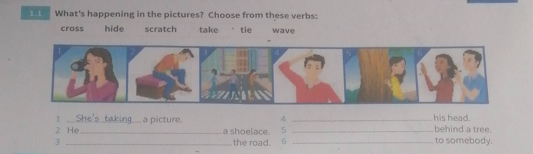 1.1 What's happening in the pictures? Choose from these verbs:
cross hide scratch take tie wave
1 _.a picture. 4 _his head.
2 He _a shoelace. 5 _behind a tree.
3 _the road. 6 _to somebody.