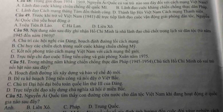 Cai 48: Trong giai đoạn 1954 - 1969, Nguyễn Ái Quốc có vai trò nào sau đây đổi với cách mạng Việt Nam?
A. Lãnh đạo cuộc kháng chiến chống để quốc Mĩ. B. Lãnh đạo cuộc kháng chiến chống thực dân Pháp,
C. Lãnh đạo Cách mạng tháng Tám đến thành công. D. Thành lập Hội Việt Nam Cách mạng Thanh niên,
Câu 49. Trước khi trở về Việt Nam (1941) để trực tiếp lãnh đạo cuộc vận động giải phóng dân tộc, Nguyễn
Ái Quốc chủ yếu hoạt động ở
A.Triều Tiên.B.Lào. C.Hà Lan. D. Liên Xô.
Câu 50. Nội dung nảo sau đây ghi nhận Hồ Chí Minh là nhà lãnh đạo chủ chốt trong lịch sử dân tộc (từ năm
1945 đến năm 1969)?
A. Chủ trì các hội nghị của Đảng, hoạch định đường lối cách mạng.
B. Chỉ huy các chiến dịch trong suốt cuộc kháng chiến chống Mỹ.
C. Kết nổi phong trào cách mạng Việt Nam với cách mạng thế giới.
D. Trực tiếp chỉ đạo cuộc Tổng tiến công và giải phóng Xuân năm 1975.
Câu 51. Trong những năm kháng chiến chống thực dân Pháp (1945-1954),Chú tịch Hồ Chí Minh có vai trò
nồi bật nào sau đây?
A. Hoạch định đường lối xây dựng và bảo vệ chế độ mới.
B. Đề ra kế hoạch Tổng tiến công và nổi dậy ở Việt Bắc.
C. Chủ trì Đại hội đại biểu toàn quốc lần thứ III của Đảng.
D. Trực tiếp chỉ đạo xây dựng chủ nghĩa xã hội ở miền Bắc.
Câu 52. Nguyễn Ái Quốc tìm thấy con đường cứu nước cho dân tộc Việt Nam khi đang hoạt động ở quốc
gia nào sau đây?
Anh. B. Liên Xô. C. Pháp. D. Trung Quốc.
nh  ảnh hướng đến cuộc đời vàsư nghiên cách