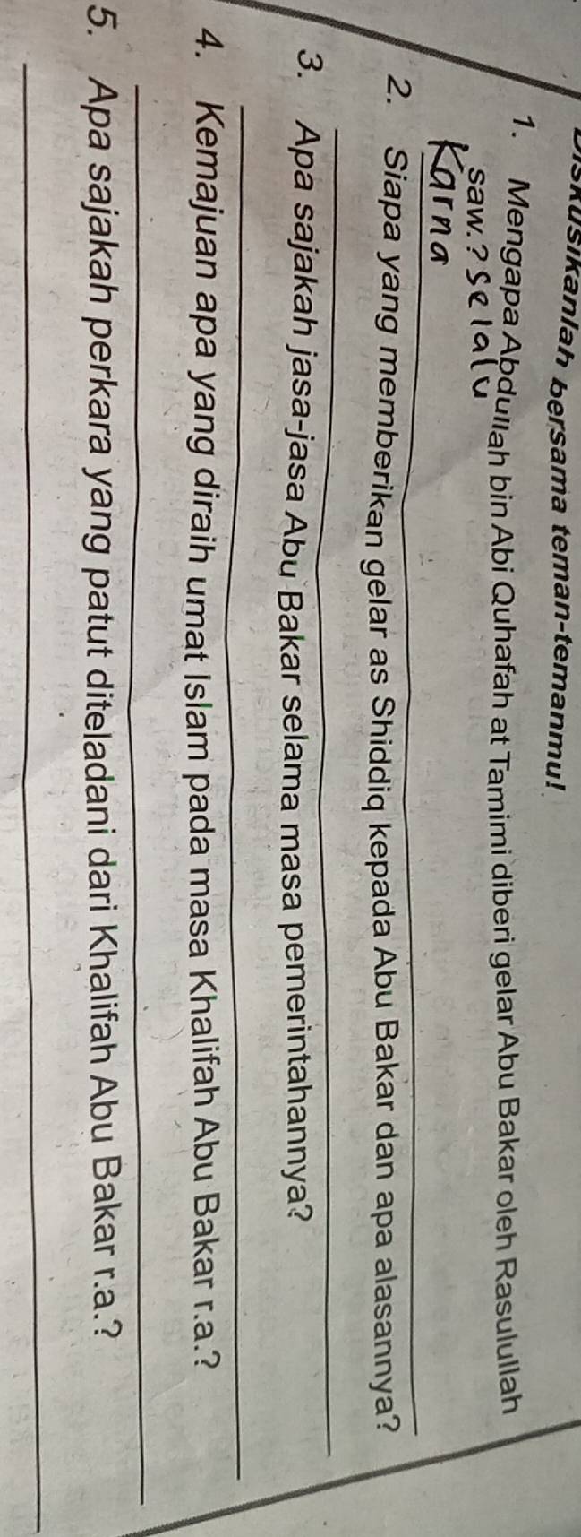 Skušikanlah bersama teman-temanmu! 
1. Mengapa Abdullah bin Abi Quhafah at Tamimi diberi gelar Abu Bakar oleh Rasulullah 
saw. ? 
_ 
2. Siapa yang memberikan gelar as Shiddiq kepada Abu Bakar dan apa alasannya? 
_ 
3. Apa sajakah jasa-jasa Abu Bakar selama masa pemerintahannya? 
_ 
4. Kemajuan apa yang diraih umat Islam pada masa Khalifah Abu Bakar r.a.? 
_ 
5. Apa sajakah perkara yang patut diteladani dari Khalifah Abu Bakar r.a.? 
_