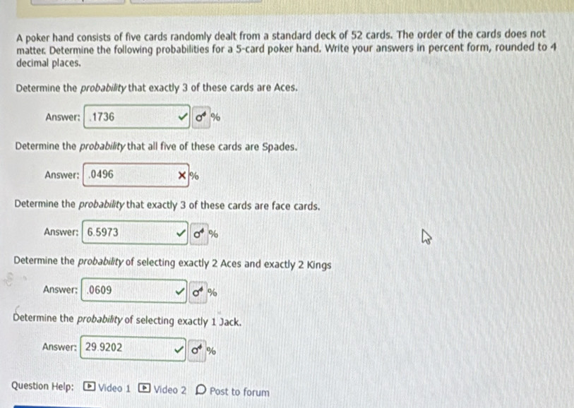 A poker hand consists of five cards randomly dealt from a standard deck of 52 cards. The order of the cards does not 
matter. Determine the following probabilities for a 5 -card poker hand. Write your answers in percent form, rounded to 4
decimal places. 
Determine the probability that exactly 3 of these cards are Aces. 
Answer: .1736 sigma^4 %
Determine the probability that all five of these cards are Spades. 
Answer: . 0496
%
Determine the probability that exactly 3 of these cards are face cards. 
Answer: 6.5973 sigma^4 %
Determine the probability of selecting exactly 2 Aces and exactly 2 Kings 
Answer; . 0609 sigma^4 %
Determine the probability of selecting exactly 1 Jack. 
Answer: 29.9202 sigma^4 %
Question Help: Video 1 Video 2 Post to forum