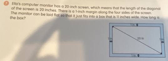 Ella's computer monitor has a 20-inch screen, which means that the length of the diagonal
of the screen is 20 inches. There is a 1-inch margin along the four sides of the screen.
The monitor can be laid flat so that it just fits into a box that is 11 inches wide. How long is
the box?