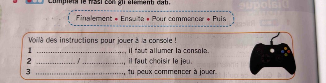 Compieta le frasi con gli elementi dati. 
Finalement • Ensuite • Pour commencer • Puis 
Voilà des instructions pour jouer à la console ! 
1 _iI faut allumer la console. 
/ 
2 __il faut choisir le jeu. 
3 _tu peux commencer à jouer.