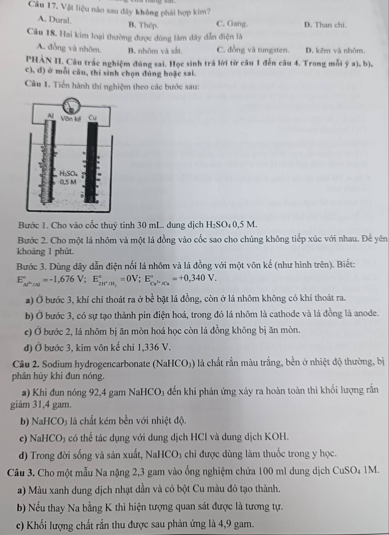 Vật liệu nào sau đây không phải hợp kim?
A. Dural. B. Thép. C. Gang. D. Than chì.
Câu 18. Hai kim loại thường được dùng làm dây dẫn điện là
A. đồng và nhôm. B. nhôm và sắt. C. đồng và tungsten. D. kẽm và nhôm.
PHÀN II. Câu trắc nghiệm đúng sai. Học sinh trả lời từ câu 1 đến câu 4. Trong mỗi ý a), b),
c), d) ở mỗi câu, thí sinh chọn đúng hoặc sai.
Câu 1. Tiến hành thí nghiệm theo các bước sau:
Bước 1. Cho vào cốc thuỷ tinh 30 mL. dung dịch H₂SO₄0,5 M.
Bước 2. Cho một lá nhôm và một lá đồng vào cốc sao cho chúng không tiếp xúc với nhau. Để yên
khoảng 1 phút.
Bước 3. Dùng dây dẫn điện nối lá nhôm và lá đồng với một vôn kế (như hình trên). Biết:
E_Al^(3+)/Al^circ =-1,676V;E_2H^+/H_2^circ =0V;E_Cu^(2+)/Cu^circ =+0,340V.
a) Ở bước 3, khí chỉ thoát ra ở bề bặt lá đồng, còn ở lá nhôm không có khí thoát ra.
b) Ở bước 3, có sự tạo thành pin điện hoá, trong đó lá nhôm là cathode và lá đồng là anode.
c) Ở bước 2, lá nhôm bị ăn mòn hoá học còn lá đồng không bị ăn mòn.
d) Ở bước 3, kim vôn kế chỉ 1,336 V.
Câu 2. Sodium hydrogencarbonate (NaHCO₃) là chất rắn màu trắng, bền ở nhiệt độ thường, bị
phân hủy khi đun nóng.
a) Khi đun nóng 92,4 gam NaHCO₃ đến khi phản ứng xảy ra hoàn toàn thì khối lượng rắn
giảm 31,4 gam.
b) NaH CO_3 là chất kém bền với nhiệt độ.
c) NaH CO_3 có thể tác dụng với dung dịch HCl và dung dịch KOH.
d) Trong đời sống và sản xuất, NaHCO3 chỉ được dùng làm thuốc trong y học.
Câu 3. Cho một mẫu Na nặng 2,3 gam vào ống nghiệm chứa 100 ml dung dịch CuSO₄ 1M.
a) Màu xanh dung dịch nhạt dần và có bột Cu màu đỏ tạo thành.
b) Nếu thay Na bằng K thì hiện tượng quan sát được là tương tự.
c) Khối lượng chất rắn thu được sau phản ứng là 4,9 gam.