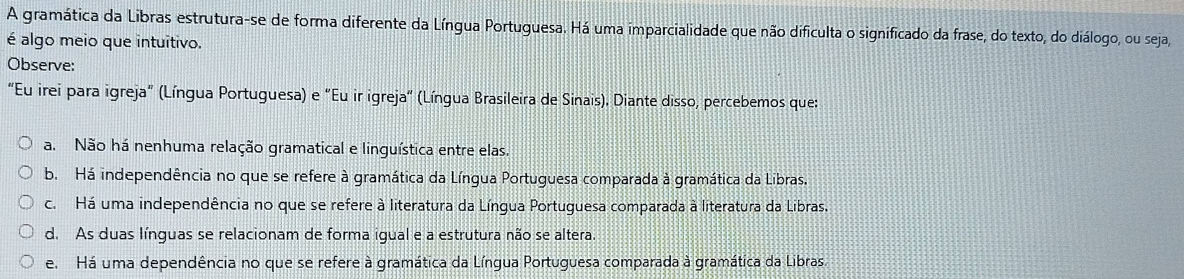 A gramática da Libras estrutura-se de forma diferente da Língua Portuguesa. Há uma imparcialidade que não dificulta o significado da frase, do texto, do diálogo, ou seja,
é algo meio que intuitivo.
Observe:
"Eu irei para igreja" (Língua Portuguesa) e "Eu ir igreja" (Língua Brasileira de Sinais). Diante disso, percebemos que:
a. Não há nenhuma relação gramatical e linguística entre elas.
b. Há independência no que se refere à gramática da Língua Portuguesa comparada à gramática da Libras.
c. Há uma independência no que se refere à literatura da Língua Portuguesa comparada à literatura da Libras.
d. As duas línguas se relacionam de forma igual e a estrutura não se altera.
e. Há uma dependência no que se refere à gramática da Língua Portuguesa comparada à gramática da Libras.