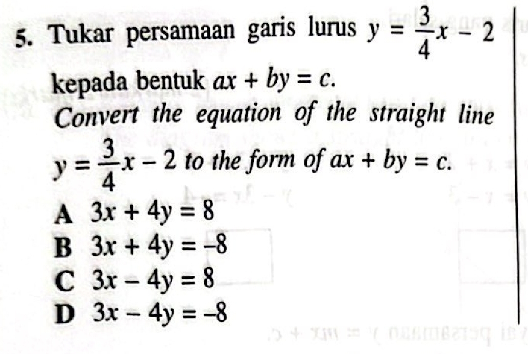 Tukar persamaan garis lurus y= 3/4 x-2
kepada bentuk ax+by=c. 
Convert the equation of the straight line
y= 3/4 x-2 to the form of ax+by=c.
A 3x+4y=8
B 3x+4y=-8
C 3x-4y=8
D 3x-4y=-8