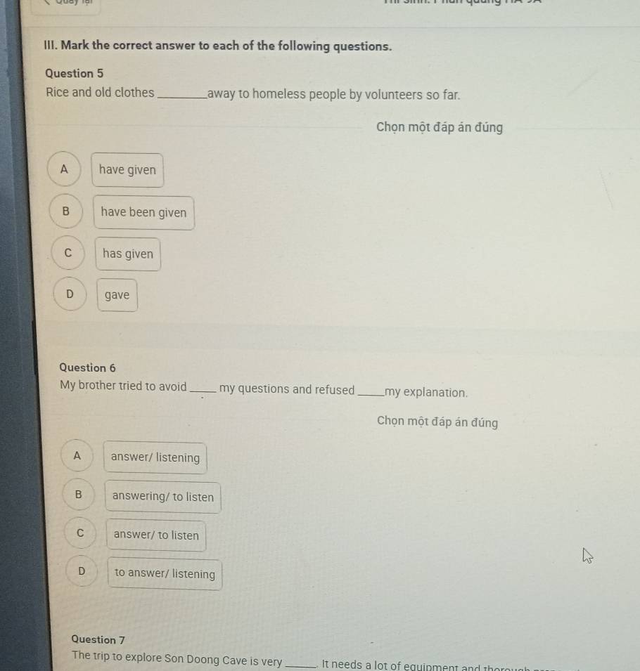 Mark the correct answer to each of the following questions.
Question 5
Rice and old clothes_ away to homeless people by volunteers so far.
Chọn một đáp án đúng
A have given
B have been given
C has given
D gave
Question 6
My brother tried to avoid_ my questions and refused_ my explanation.
Chọn một đáp án đúng
A answer/ listening
B answering/ to listen
C answer/ to listen
D to answer/ listening
Question 7
The trip to explore Son Doong Cave is very_