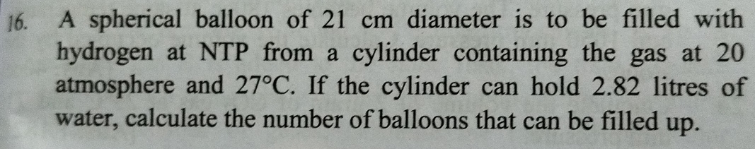 ]6. A spherical balloon of 21 cm diameter is to be filled with 
hydrogen at NTP from a cylinder containing the gas at 20
atmosphere and 27°C. If the cylinder can hold 2.82 litres of 
water, calculate the number of balloons that can be filled up.