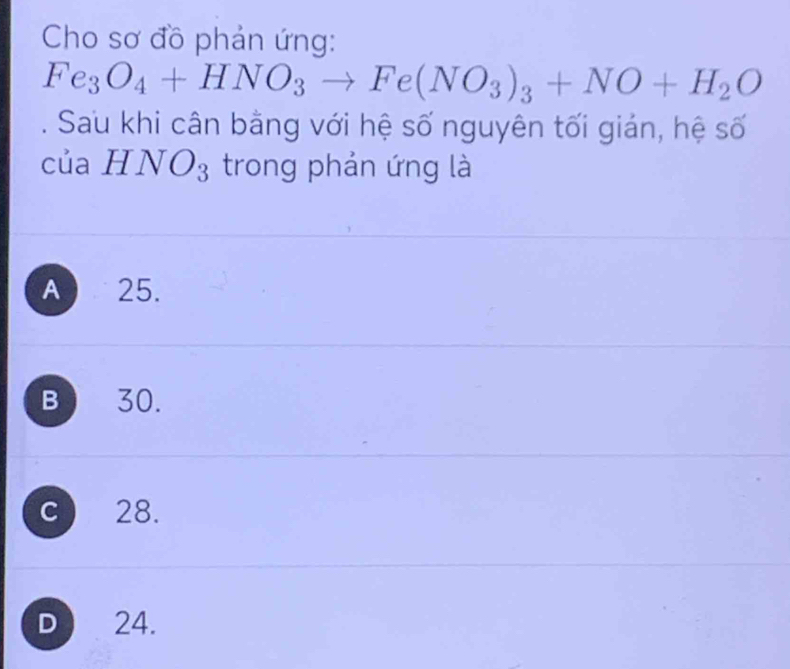 Cho sơ đồ phản ứng:
Fe_3O_4+HNO_3to Fe(NO_3)_3+NO+H_2O. Sau khi cân bằng với hệ số nguyên tối gián, hệ số
của HNO_3 trong phản ứng là
A 25.
B 30.
c 28.
D 24.