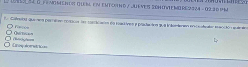 eves 28noviembrez0
E 02853_04_G_FENOMENOS QUIM. EN ENTORNO / JUEVES 2BNOVIEMBRE2024 - 02:00 PM
1 - Cilículos que nos permiten conocer las cantidades de reactivos y productos que intervienen en cualquier reacción química
Físicos
Químicos
Biológicos
Estequiométricos