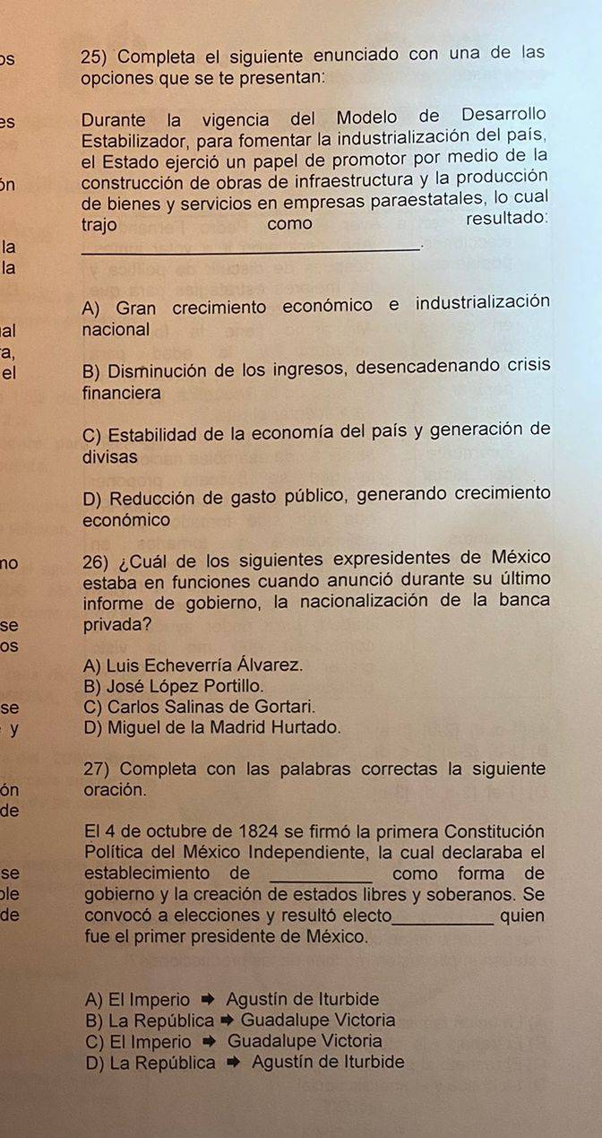 Completa el siguiente enunciado con una de las
opciones que se te presentan:
es Durante la vigencia del Modelo de Desarrollo
Estabilizador, para fomentar la industrialización del país,
el Estado ejerció un papel de promotor por medio de la
ón construcción de obras de infraestructura y la producción
de bienes y servicios en empresas paraestatales, lo cual
trajo como resultado:
la
_
la
A) Gran crecimiento económico e industrialización
al nacional
a,
el B) Disminución de los ingresos, desencadenando crisis
financiera
C) Estabilidad de la economía del país y generación de
divisas
D) Reducción de gasto público, generando crecimiento
económico
no 26) ¿Cuál de los siguientes expresidentes de México
estaba en funciones cuando anunció durante su último
informe de gobierno, la nacionalización de la banca
se privada?
os
A) Luis Echeverría Álvarez.
B) José López Portillo.
se C) Carlos Salinas de Gortari.
y D) Miguel de la Madrid Hurtado.
27) Completa con las palabras correctas la siguiente
ón oración.
de
El 4 de octubre de 1824 se firmó la primera Constitución
Política del México Independiente, la cual declaraba el
se establecimiento de como forma de
ble gobierno y la creación de estados libres y soberanos. Se
de convocó a elecciones y resultó electo_ quien
fue el primer presidente de México.
A) El Imperio Agustín de Iturbide
B) La República Guadalupe Victoria
C) El Imperio Guadalupe Victoria
D) La República Agustín de Iturbide