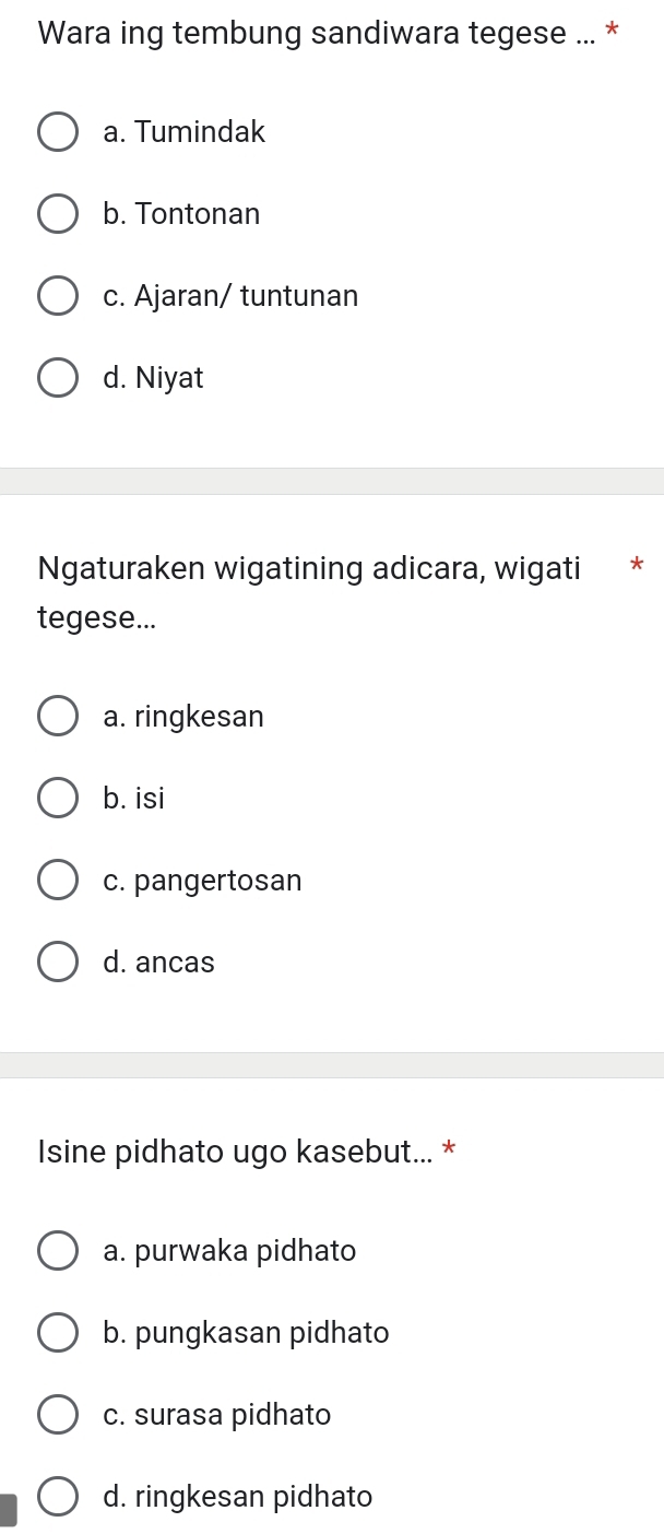 Wara ing tembung sandiwara tegese ... *
a. Tumindak
b. Tontonan
c. Ajaran/ tuntunan
d. Niyat
Ngaturaken wigatining adicara, wigati *
tegese...
a. ringkesan
b. isi
c. pangertosan
d. ancas
Isine pidhato ugo kasebut... *
a. purwaka pidhato
b. pungkasan pidhato
c. surasa pidhato
d. ringkesan pidhato