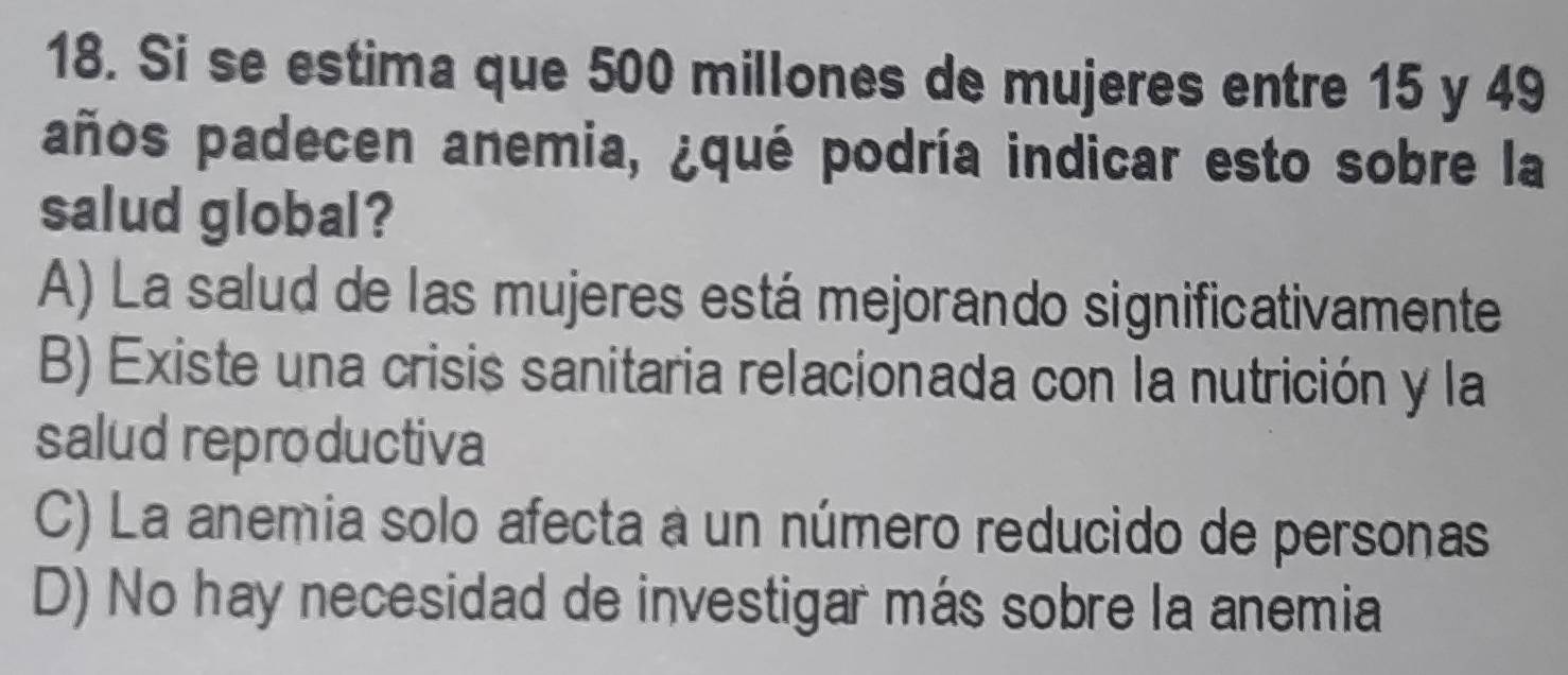 Si se estima que 500 millones de mujeres entre 15 y 49
años padecen anemia, ¿qué podría indicar esto sobre la
salud global?
A) La salud de las mujeres está mejorando significativamente
B) Existe una crisis sanitaria relacionada con la nutrición y la
salud reproductiva
C) La anemia solo afecta a un número reducido de personas
D) No hay necesidad de investigar más sobre la anemia