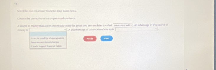 Select the correct answer from the drop-down menu.
Choose the correct term to complete each sentence.
A source of money that allows individuals to pay for goods and services later is called consumer credit v . An advantage of this source of
money is . A disadvantage of this source of money is
it can be used for shapping online Reset Next
there are no interest charges
it leads to good financial habits