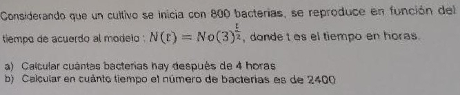 Considerando que un cultivo se inicia con 800 bacterías, se reproduce en función del 
tiempo de acuerdo al modelo . N(t)=No(3)^ t/2  , donde t es el tiempo en horas. 
a) Calcular cuántas bacterias hay después de 4 horas 
b) Calcular en cuánto tiempo el número de bacterias es de 2400