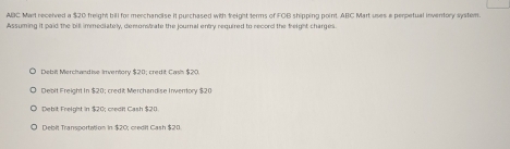 ABC Mart received a $20 freight bill for merchancise it purchased with freight terms of FOB shipping point ABC Mart uses a perpetual inventory system.
Assuming it paid the bill immediately, demonstrate the journal entry required to record the freight charges.
Debit Merchand ise Inventory $20; credit Casi $20.
Debit Freight In $20; credi; Merchandise Invertory $20
Debit Freight in $20; credit Cash $20
Debit Transportation in $20; credit Cash $20