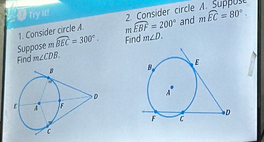 Try it!
mwidehat EBF=200° and mwidehat EC=80°
1. Consider circle A. 2. Consider circle 
Suppose m widehat BEC=300°. Find m∠ D. 
Find m∠ CDB.