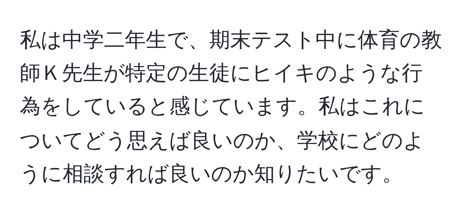 私は中学二年生で、期末テスト中に体育の教師Ｋ先生が特定の生徒にヒイキのような行為をしていると感じています。私はこれについてどう思えば良いのか、学校にどのように相談すれば良いのか知りたいです。