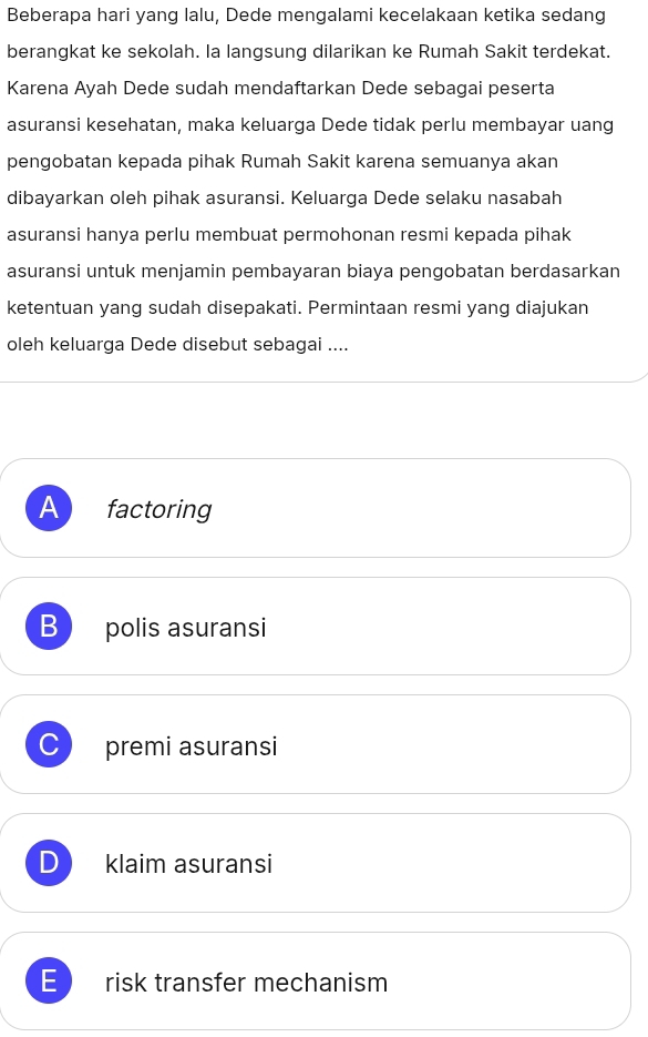 Beberapa hari yang lalu, Dede mengalami kecelakaan ketika sedang
berangkat ke sekolah. la langsung dilarikan ke Rumah Sakit terdekat.
Karena Ayah Dede sudah mendaftarkan Dede sebagai peserta
asuransi kesehatan, maka keluarga Dede tidak perlu membayar uang
pengobatan kepada pihak Rumah Sakit karena semuanya akan
dibayarkan oleh pihak asuransi. Keluarga Dede selaku nasabah
asuransi hanya perlu membuat permohonan resmi kepada pihak
asuransi untuk menjamin pembayaran biaya pengobatan berdasarkan
ketentuan yang sudah disepakati. Permintaan resmi yang diajukan
oleh keluarga Dede disebut sebagai ....
A factoring
B polis asuransi
C premi asuransi
D klaim asuransi
E risk transfer mechanism