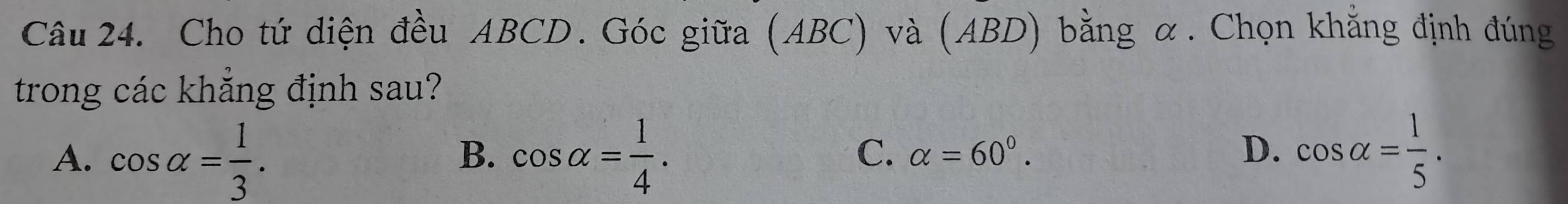 Cho tứ diện đều ABCD. Góc giữa (ABC) và (ABD) bằng α. Chọn khẳng định đúng
trong các khẳng định sau?
A. cos alpha = 1/3 . cos alpha = 1/4 . cos alpha = 1/5 . 
B.
C. alpha =60°. D.