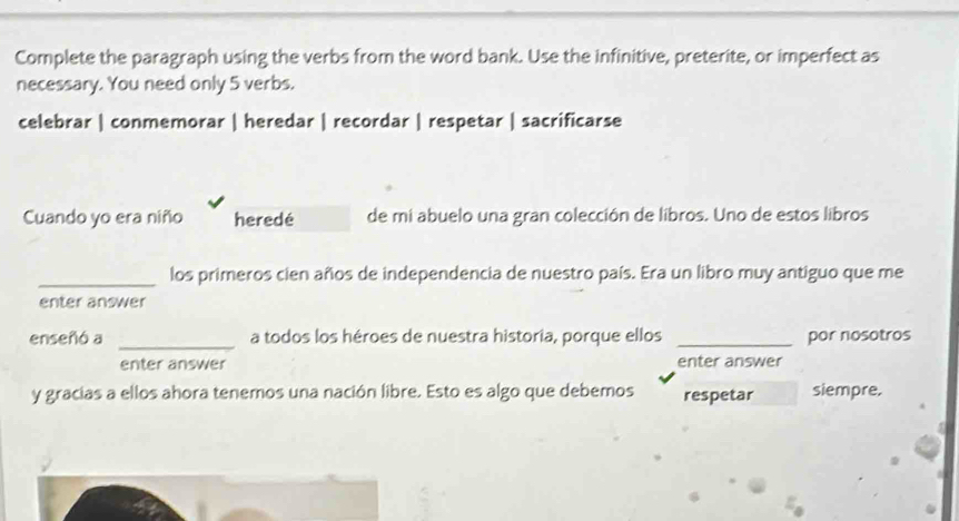 Complete the paragraph using the verbs from the word bank. Use the infinitive, preterite, or imperfect as 
necessary. You need only 5 verbs. 
celebrar | conmemorar | heredar | recordar | respetar | sacrificarse 
Cuando yo era niño heredé de mi abuelo una gran colección de libros. Uno de estos libros 
_los primeros cien años de independencia de nuestro país. Era un libro muy antiguo que me 
enter answer 
enseñó a _a todos los héroes de nuestra historia, porque ellos _por nosotros 
enter answer enter answer 
y gracias a ellos ahora tenemos una nación libre. Esto es algo que debemos respetar siempre.