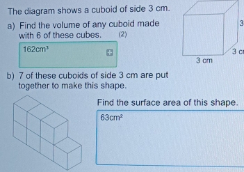 The diagram shows a cuboid of side 3 cm. 
a) Find the volume of any cuboid made3 
with 6 of these cubes. (2)
162cm^3 3 c 
b) 7 of these cuboids of side 3 cm are put 
together to make this shape. 
Find the surface area of this shape
63cm^2