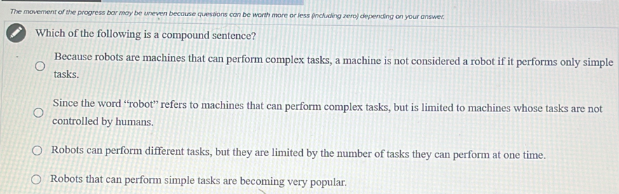 The movement of the progress bar may be uneven because questions can be worth more or less (including zero) depending on your answer.
Which of the following is a compound sentence?
Because robots are machines that can perform complex tasks, a machine is not considered a robot if it performs only simple
tasks.
Since the word “robot” refers to machines that can perform complex tasks, but is limited to machines whose tasks are not
controlled by humans.
Robots can perform different tasks, but they are limited by the number of tasks they can perform at one time.
Robots that can perform simple tasks are becoming very popular.