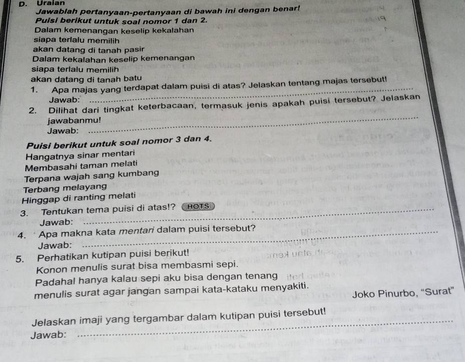 Uralan 
Jawablah pertanyaan-pertanyaan di bawah ini dengan benar! 
Pulsi berikut untuk soal nomor 1 dan 2. 
Dalam kemenangan keselip kekalahan 
siapa terialu memilih 
akan datang di tanah pasir 
Dalam kekalahan keselip kemenangan 
siapa terlalu memilih 
akan datang di tanah batu 
_ 
1. Apa majas yang terdapat dalam puisi di atas? Jelaskan tentang majas tersebutl 
Jawab: 
2. Dilihat dari tingkat keterbacaan, termasuk jenis apakah puisi tersebut? Jelaskan 
jawabanmu! 
Jawab: 
_ 
Puisi berikut untuk soal nomor 3 dan 4. 
Hangatnya sinar mentari 
Membasahi taman melati 
Terpana wajah sang kumbang 
Terbang melayang 
Hinggap di ranting melati 
_ 
_ 
3. Tentukan tema puisi di atas!? Chots 
_ 
Jawab: 
4. Apa makna kata mentari dalam puisi tersebut? 
Jawab: 
5. Perhatikan kutipan puisi berikut! 
Konon menulis surat bisa membasmi sepi. 
Padahal hanya kalau sepi aku bisa dengan tenang 
menulis surat agar jangan sampai kata-kataku menyakiti. 
Joko Pinurbo, “Surat” 
_ 
Jelaskan imaji yang tergambar dalam kutipan puisi tersebut! 
Jawab: