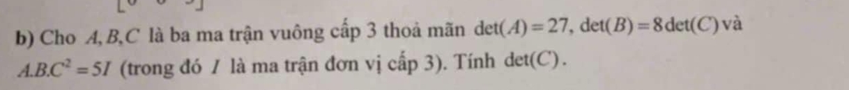 Cho A, B, C là ba ma trận vuông cấp 3 thoả mãn det(A)=27, det(B)=8det(C)vdot a
A. B.C^2=5I (trong đó / là ma trận đơn vị cấp 3). Tính det(C).