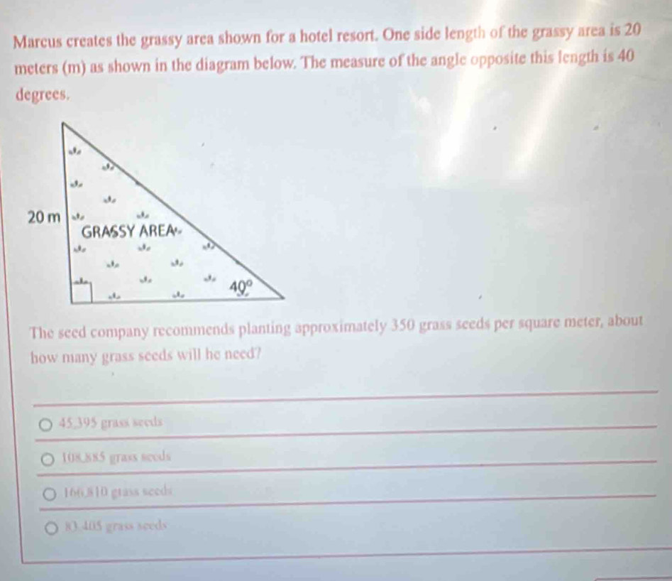 Marcus creates the grassy area shown for a hotel resort. One side length of the grassy area is 20
meters (m) as shown in the diagram below. The measure of the angle opposite this length is 40
degrees.
The seed company recommends planting approximately 350 grass seeds per square meter, about
how many grass seeds will he need?
45,395 grass seeds
108.885 grass seeds
166,810 gtass seeds
83.405 grass seeds