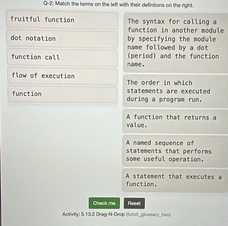 Q-2: Match the terms on the left with their defintions on the right.
fruitful function The syntax for calling a
function in another module
dot notation by specifying the module
name followed by a dot 
function call (period) and the function
name.
flow of execution
The order in which
function
statements are executed 
during a program run.
A function that returns a
value.
A named sequence of
statements that performs
some useful operation.
A statement that executes a
function.
Check me Reset
Activity: 5.13.2 Drag-N-Drop (funct_glossary_two)