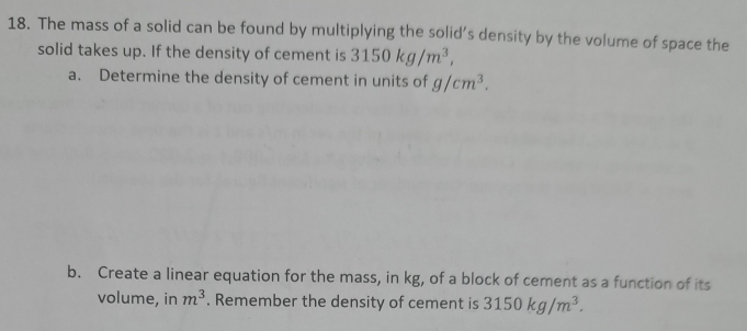 The mass of a solid can be found by multiplying the solid’s density by the volume of space the 
solid takes up. If the density of cement is 3150kg/m^3, 
a. Determine the density of cement in units of g/cm^3. 
b. Create a linear equation for the mass, in kg, of a block of cement as a function of its 
volume, in m^3. Remember the density of cement is 3150kg/m^3.