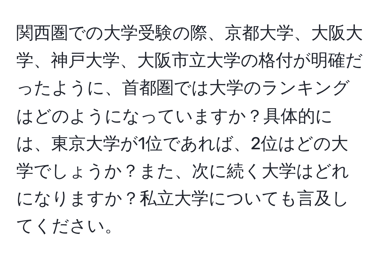 関西圏での大学受験の際、京都大学、大阪大学、神戸大学、大阪市立大学の格付が明確だったように、首都圏では大学のランキングはどのようになっていますか？具体的には、東京大学が1位であれば、2位はどの大学でしょうか？また、次に続く大学はどれになりますか？私立大学についても言及してください。