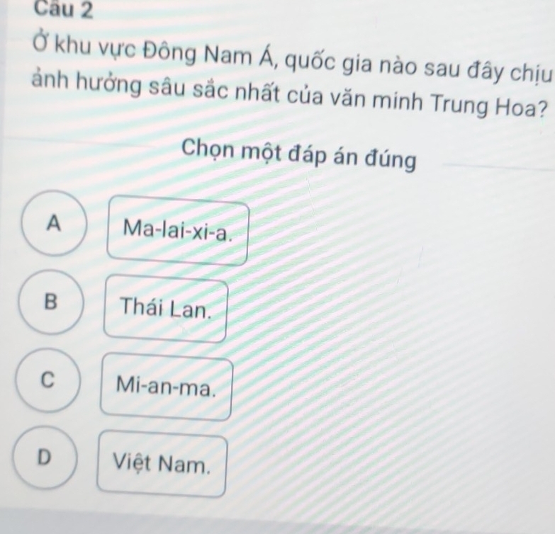 Ở khu vực Đông Nam Á, quốc gia nào sau đây chịu
ảnh hưởng sâu sắc nhất của văn minh Trung Hoa?
Chọn một đáp án đúng
A Ma-lai-xi-a.
B Thái Lan.
C Mi-an-ma.
D Việt Nam.