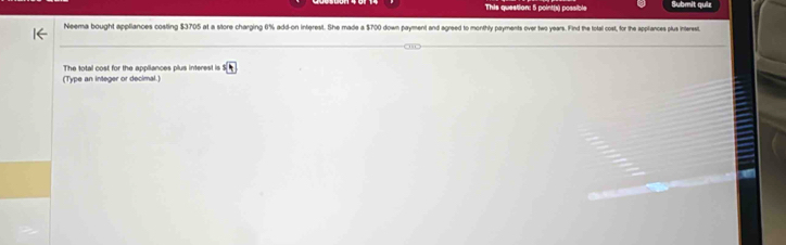 This question: 5 point(x) possible Submit quiz 
Neema bought appliances costing $3705 at a store charging 0% add-on interest. She made a $700 down payment and agreed to monthly payments over two years. Find the total cost, for the appliances plus interest 
(Type an integer or decimal.) The total cost for the appliances plus interest is sqrt[5](4)