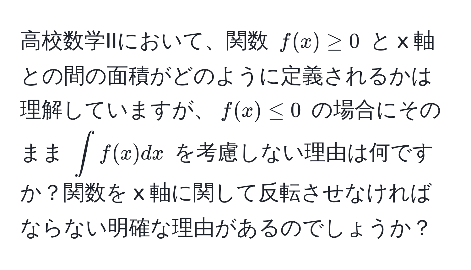 高校数学IIにおいて、関数 $f(x) ≥ 0$ と x 軸との間の面積がどのように定義されるかは理解していますが、$f(x) ≤ 0$ の場合にそのまま $∈t f(x) dx$ を考慮しない理由は何ですか？関数を x 軸に関して反転させなければならない明確な理由があるのでしょうか？