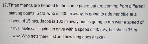 Three friends are headed to the same place but are coming from different 
starting points. Sara, who is 200 m away, is going to ride her bike at a 
speed of 15 m/s. Jacob is 100 m away and is going to run with a speed of
7 m/s. Melissa is going to drive with a speed of 40 m/s, but she is 35 m
away. Who gets there first and how long does it take?