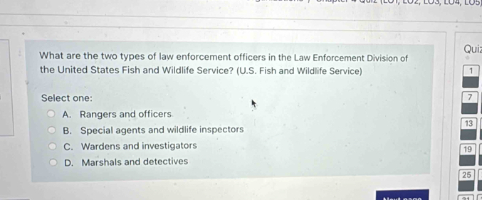 What are the two types of law enforcement officers in the Law Enforcement Division of Quiz
the United States Fish and Wildlife Service? (U.S. Fish and Wildlife Service) 1
Select one: 7
A. Rangers and officers
13
B. Special agents and wildlife inspectors
C. Wardens and investigators
19
D. Marshals and detectives
25
A