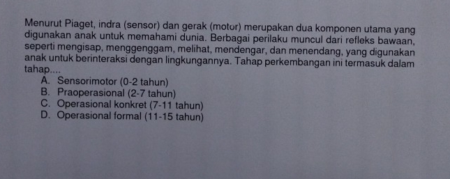 Menurut Piaget, indra (sensor) dan gerak (motor) merupakan dua komponen utama yang
digunakan anak untuk memahami dunia. Berbagai perilaku muncul dari refleks bawaan,
seperti mengisap, menggenggam, melihat, mendengar, dan menendang, yang digunakan
anak untuk berinteraksi dengan lingkungannya. Tahap perkembangan ini termasuk dalam
tahap....
A. Sensorimotor (0-2 tahun)
B. Praoperasional (2-7 tahun)
C. Operasional konkret (7-11 tahun)
D. Operasional formal (11-15 tahun)