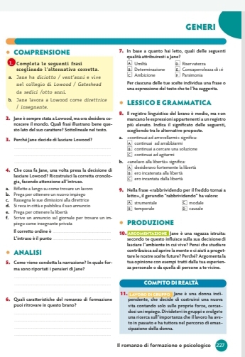 GENERI
COMPRENSIONE 7. In base a quanto hai letto, quali delle seguenti
qualitá attribuiresti a Jane?
L Completa le seguenti frasi scegliendo l'alternativa corretta. A Umid a Determinazionn #  Consapevoleuza di té F  Parsimcmia D Riservatets
c. Ambuions
a. Jane ha diciotto / vent'anni e vive  Per ciascuna delle tue scelte individua una frase  o
nel collegio di Lowood / Gateshead una espressione del testo che te l'ha suggerita.
da sedici /otto anni.
b. Jane lavora a Lowood come direttrice LESSÍCO E GRAMMATICA
/ inseguante.
2  Jane è sempre stata a Lowood, ma ora desidera co- 8  Il registro linguístico del brano é medio, ma non
mancano le espressioni appartenentía un registro
noscere il mondo. Quali frasí illustrano bene que-  pi   evato, Indica il significato delle seguesti,
sto lato del suo carattere? Sottolineale nel testo. acegliendo tra le alternative propose.
3. Perché Jane decide di lasciare Lowood? a   econtinuai ad arrovellarmi» signífica A continual ad amabbiarmi
_ continual a cercare una solutione
__b  sanelavo alla libertik» signífica C continual ad agitarmi
4. Che cosa fa Jane, una volta presa la decisione di A  desideravo forterente la libertía  ero incatenata alla libertá
lasciare Lowood? Ricostruisci la corretta cronolo-- Cero incantata dalla libertá
gia, facendo attenzione all 'intruso.
a. Riflette a lungo su come trovare un lavoro
b. Prega per ottenere un nuovo implego 9 Nella frase «rabbrividendo per il freddo tonai a
en  Rassegna le sue dimissioni alla direttrice leñoe, il gerundío "rabbrividendo" ha valore:
e. Prega per ottenere la libertá d Si reca in cittá e pubblica il suo annuncio B temporale *strumentae C modale
f, Scrive un annuncio sul giornale per trovare un im- PRODUZIONE
pleço come insegnante privata
L'intruso à il punto Il conretto ardine è __ 10. ARCOMEHTAZIOKe Jane é una ragazza istruitac 
secondo te questo influísce sulla sua decisio e d
lasciare l'ambiente in cui vive? Pensi che studiare
contribuisca ad aprire la mente e ci aiuti a proget-
ANALISI Sare le nostre scelte future? Perché? Argomenta la
5. Come viene condotta la narrazione? In quale for- ãa personale o da quella di persone a te vícine.
ma sono riportati i pensieri di Jane? tus opinione con esempi tratti dalla tus esperien-
_
_COMPITO DI REALTá
_
pendente, the decide di costruini una nuova Jane é una donna indi
6. Quali caratteristiche del romanzo di formazione 11. vita contando solo sulle proprie forze, cercan-
pusl ritrovare in questo brano dosi un impiego. Dividetevi in gruppi e svolgete
_
una ricerca sull 'importanza che il lavoro ha ave -
_to in passato e ha tuttora nel percorso di emas - cipatione della donna.
_
Il romanzo di formazione e psicologico 227