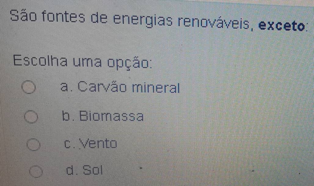 São fontes de energias renováveis, exceto:
Escolha uma opção:
a. Carvão mineral
b. Biomassa
c. Vento
d. Sol