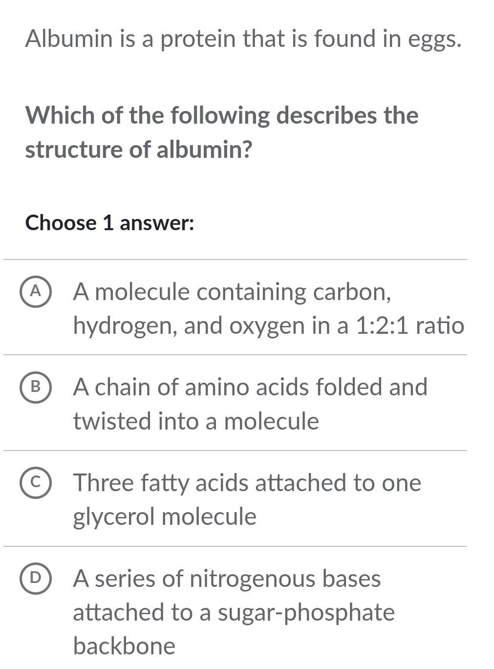 Albumin is a protein that is found in eggs.
Which of the following describes the
structure of albumin?
Choose 1 answer:
A A molecule containing carbon,
hydrogen, and oxygen in a 1:2:1 ratio
A chain of amino acids folded and
twisted into a molecule
Three fatty acids attached to one
glycerol molecule
A series of nitrogenous bases
attached to a sugar-phosphate
backbone