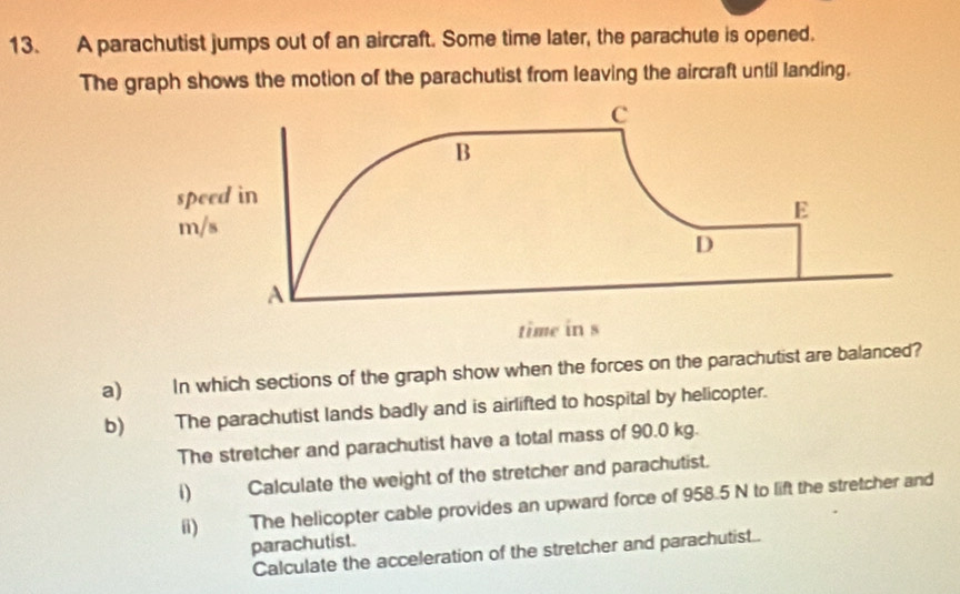 A parachutist jumps out of an aircraft. Some time later, the parachute is opened. 
The graph shows the motion of the parachutist from leaving the aircraft until landing. 
a) In which sections of the graph show when the forces on the parachutist are balanced? 
b) The parachutist lands badly and is airlifted to hospital by helicopter. 
The stretcher and parachutist have a total mass of 90.0 kg. 
i) Calculate the weight of the stretcher and parachutist. 
(i) The helicopter cable provides an upward force of 958.5 N to lift the stretcher and 
parachutist. 
Calculate the acceleration of the stretcher and parachutist..