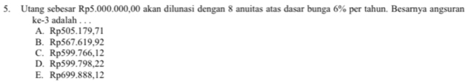 Utang sebesar Rp5.000.000,00 akan dilunasi dengan 8 anuitas atas dasar bunga 6% per tahun. Besarnya angsuran
ke -3 adalah . . .
A. Rp505.179,71
B. Rp567.619,92
C. Rp599.766,12
D. Rp599.798,22
E. Rp699.888,12