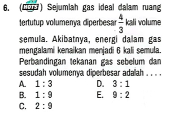 (COH) Sejumlah gas ideal dalam ruang
tertutup volumenya diperbesar  4/3 kal li volume
semula. Akibatnya, energi dalam gas
mengalami kenaikan menjadi 6 kali semula.
Perbandingan tekanan gas sebelum dan
sesudah volumenya diperbesar adalah . . . .
A. 1:3 D. 3:1
B. 1:9 E. 9:2
C. 2:9